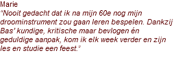 Marie “Nooit gedacht dat ik na mijn 60e nog mijn droominstrument zou gaan leren bespelen. Dankzij Bas’ kundige, kritische maar bevlogen én geduldige aanpak, kom ik elk week verder en zijn les en studie een feest.”